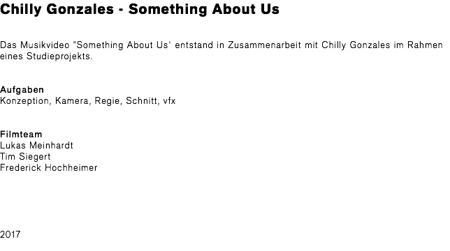 Chilly Gonzales - Something About Us Das Musikvideo "Something About Us" entstand in Zusammenarbeit mit Chilly Gonzales im Rahmen eines Studieprojekts. Aufgaben Konzeption, Kamera, Regie, Schnitt, vfx Filmteam Lukas Meinhardt Tim Siegert Frederick Hochheimer 2017 